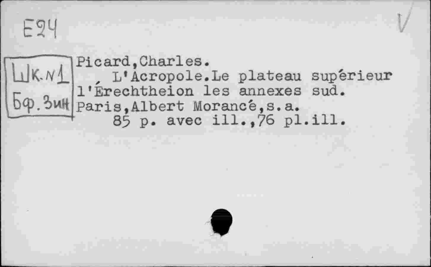 ﻿Е2Ч
БфЗин
Picard,Gharles.
L’Acropole.Le plateau supérieur 1’Érechtheion les annexes sud.
Paris,Albert Morancé,s.a.
85 p» avec ill.,76 pl.ill.